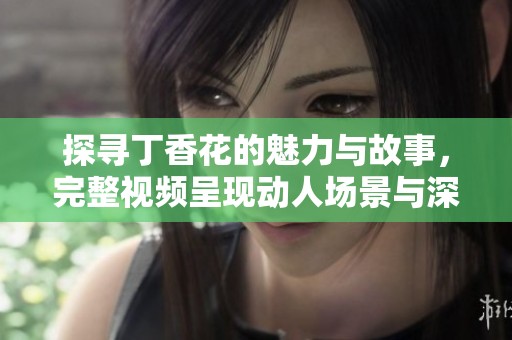 探寻丁香花的魅力与故事，完整视频呈现动人场景与深情解读