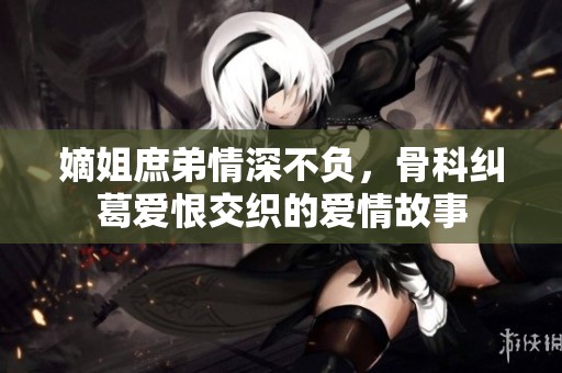 嫡姐庶弟情深不负，骨科纠葛爱恨交织的爱情故事