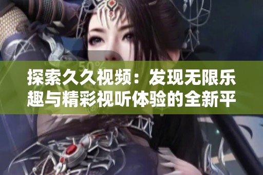 探索久久视频：发现无限乐趣与精彩视听体验的全新平台