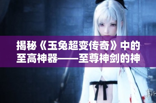 揭秘《玉兔超变传奇》中的至高神器——至尊神剑的神秘来历与力量