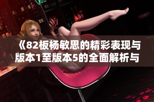 《82板杨敏思的精彩表现与版本1至版本5的全面解析与对比》
