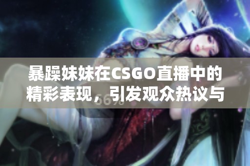 暴躁妹妹在CSGO直播中的精彩表现，引发观众热议与追捧！