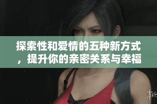 探索性和爱情的五种新方式，提升你的亲密关系与幸福感