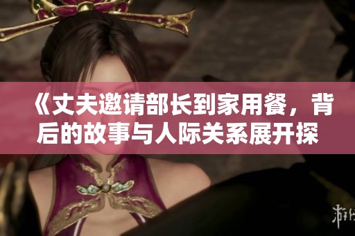 《丈夫邀请部长到家用餐，背后的故事与人际关系展开探讨》