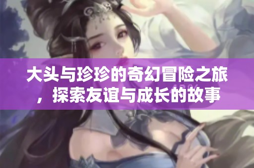 大头与珍珍的奇幻冒险之旅，探索友谊与成长的故事