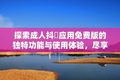 探索成人抖抈应用免费版的独特功能与使用体验，尽享无限乐趣与魅力
