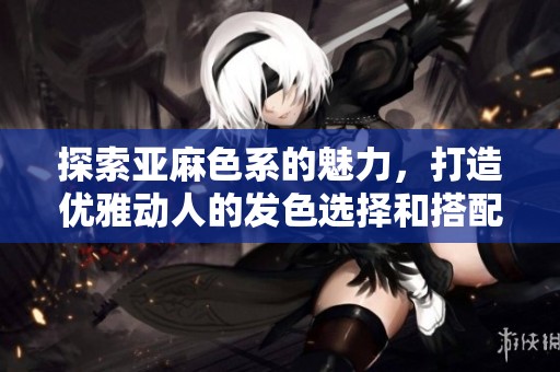 探索亚麻色系的魅力，打造优雅动人的发色选择和搭配技巧