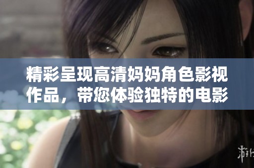 精彩呈现高清妈妈角色影视作品，带您体验独特的电影魅力与感动