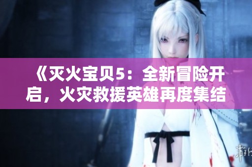 《灭火宝贝5：全新冒险开启，火灾救援英雄再度集结拯救危机》