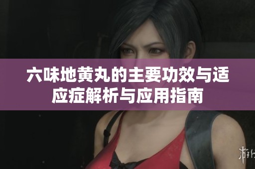六味地黄丸的主要功效与适应症解析与应用指南