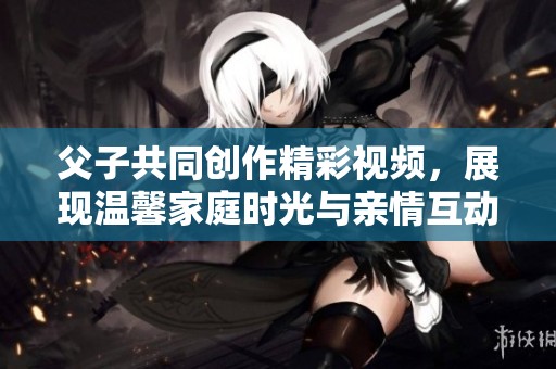 父子共同创作精彩视频，展现温馨家庭时光与亲情互动