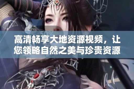 高清畅享大地资源视频，让您领略自然之美与珍贵资源的完美结合