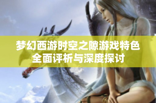 梦幻西游时空之隙游戏特色全面评析与深度探讨
