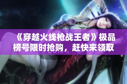《穿越火线枪战王者》极品榜号限时抢购，赶快来领取吧！