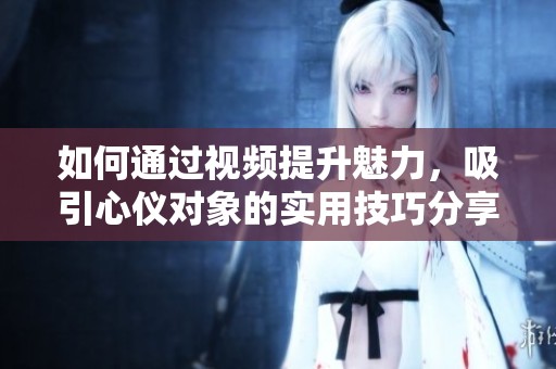 如何通过视频提升魅力，吸引心仪对象的实用技巧分享