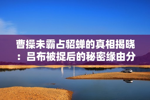 曹操未霸占貂蝉的真相揭晓：吕布被捉后的秘密缘由分析