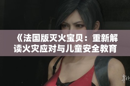 《法国版灭火宝贝：重新解读火灾应对与儿童安全教育的新纪元》