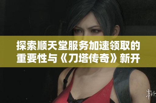 探索顺天堂服务加速领取的重要性与《刀塔传奇》新开服的意义分析