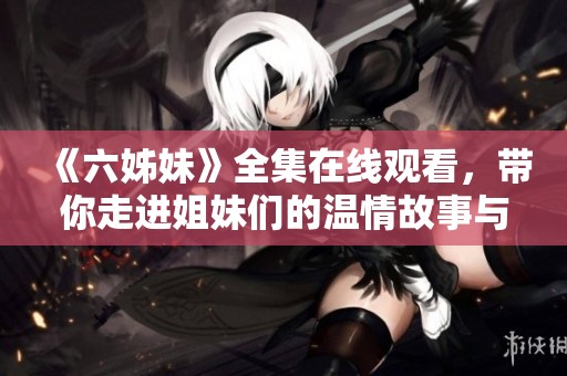 《六姊妹》全集在线观看，带你走进姐妹们的温情故事与成长历程