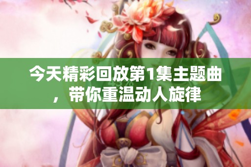 今天精彩回放第1集主题曲，带你重温动人旋律