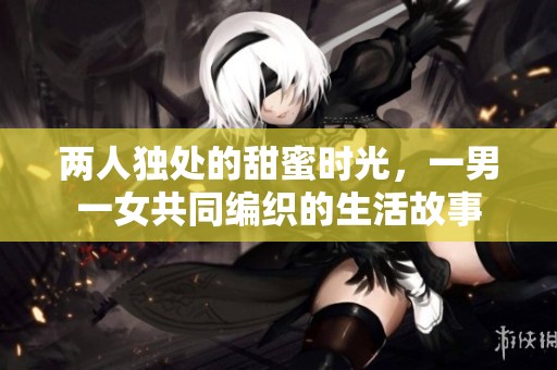 两人独处的甜蜜时光，一男一女共同编织的生活故事