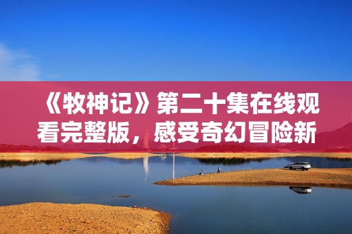《牧神记》第二十集在线观看完整版，感受奇幻冒险新篇章！
