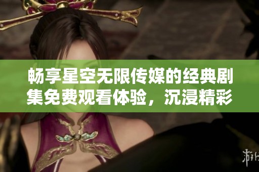 畅享星空无限传媒的经典剧集免费观看体验，沉浸精彩剧情之中