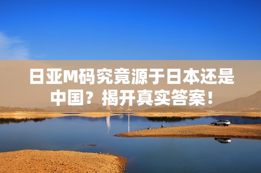 日亚M码究竟源于日本还是中国？揭开真实答案！