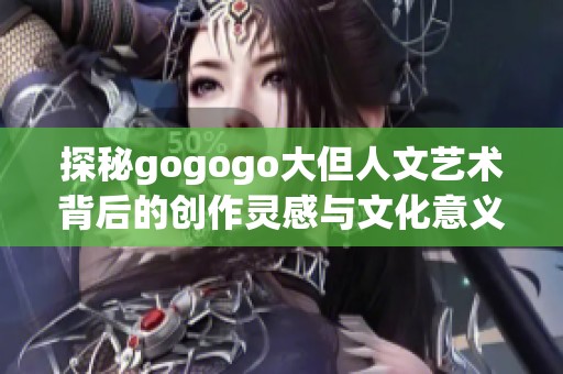 探秘gogogo大但人文艺术背后的创作灵感与文化意义
