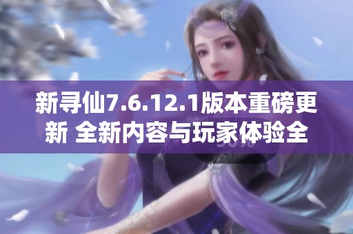 新寻仙7.6.12.1版本重磅更新 全新内容与玩家体验全面升级