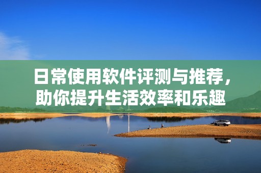 日常使用软件评测与推荐，助你提升生活效率和乐趣