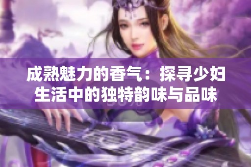 成熟魅力的香气：探寻少妇生活中的独特韵味与品味
