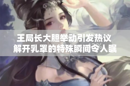 王局长大胆举动引发热议 解开乳罩的特殊瞬间令人瞩目