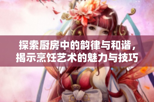 探索厨房中的韵律与和谐，揭示烹饪艺术的魅力与技巧