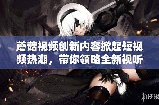蘑菇视频创新内容掀起短视频热潮，带你领略全新视听体验