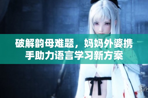 破解韵母难题，妈妈外婆携手助力语言学习新方案