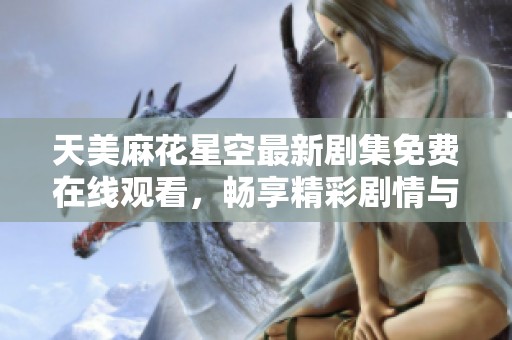 天美麻花星空最新剧集免费在线观看，畅享精彩剧情与幽默梦想之旅