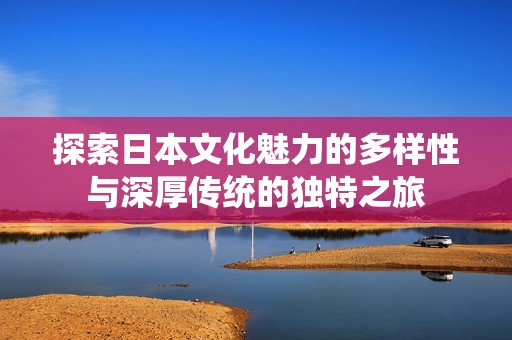 探索日本文化魅力的多样性与深厚传统的独特之旅