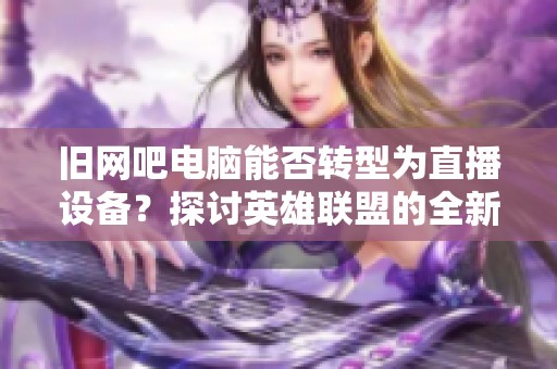 旧网吧电脑能否转型为直播设备？探讨英雄联盟的全新玩法