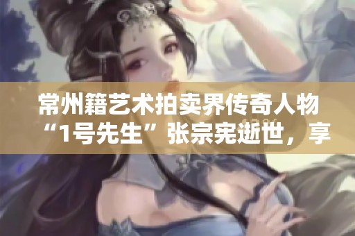 常州籍艺术拍卖界传奇人物“1号先生”张宗宪逝世，享年97岁