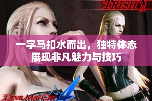一字马扣水而出，独特体态展现非凡魅力与技巧