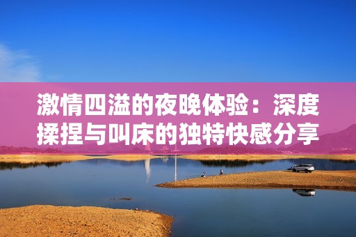 激情四溢的夜晚体验：深度揉捏与叫床的独特快感分享