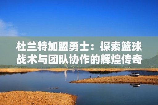 杜兰特加盟勇士：探索篮球战术与团队协作的辉煌传奇之路
