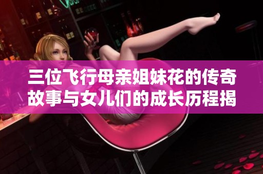 三位飞行母亲姐妹花的传奇故事与女儿们的成长历程揭秘