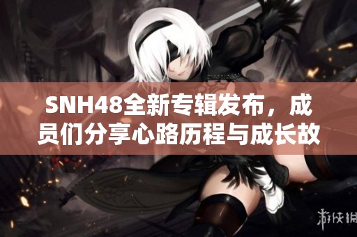 SNH48全新专辑发布，成员们分享心路历程与成长故事