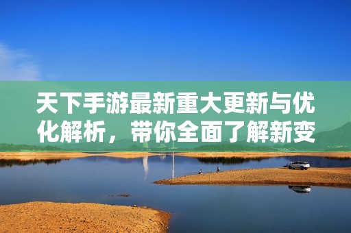 天下手游最新重大更新与优化解析，带你全面了解新变化