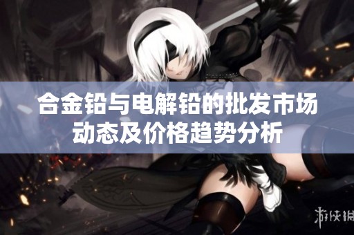 合金铅与电解铅的批发市场动态及价格趋势分析