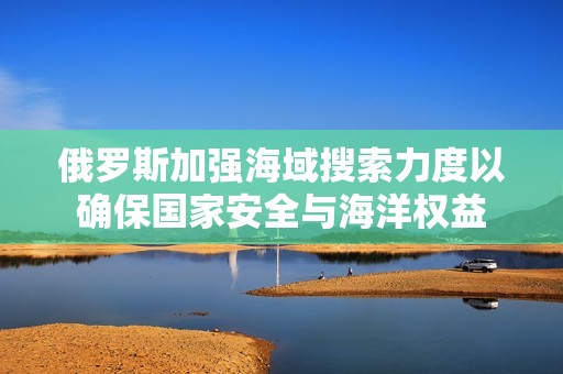 俄罗斯加强海域搜索力度以确保国家安全与海洋权益