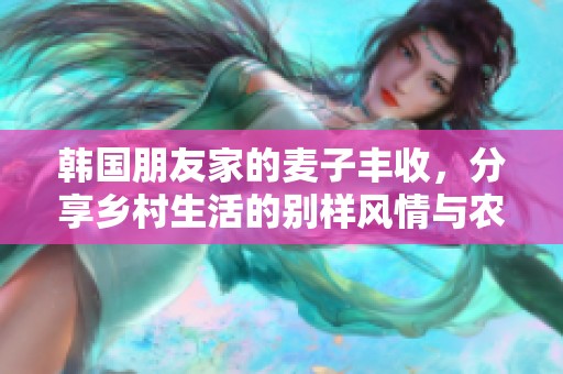 韩国朋友家的麦子丰收，分享乡村生活的别样风情与农田魅力