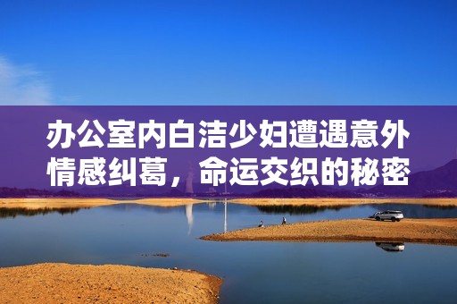 办公室内白洁少妇遭遇意外情感纠葛，命运交织的秘密故事